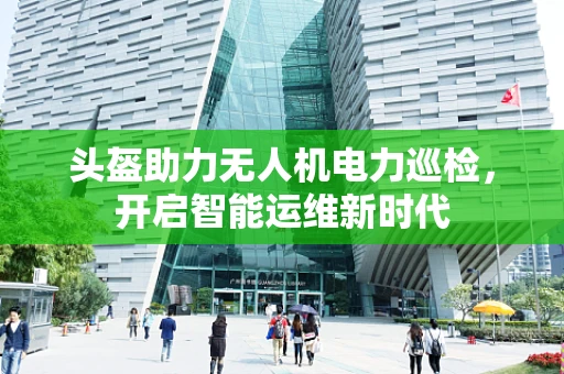 头盔助力无人机电力巡检，开启智能运维新时代