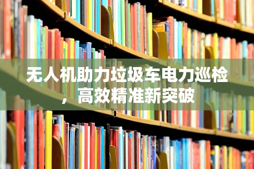 无人机助力垃圾车电力巡检，高效精准新突破