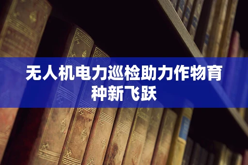 无人机电力巡检助力作物育种新飞跃