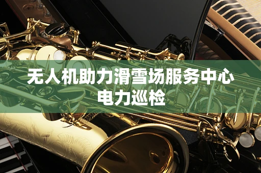 无人机助力滑雪场服务中心电力巡检