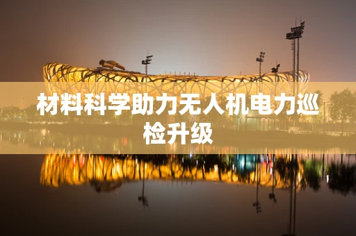材料科学助力无人机电力巡检升级