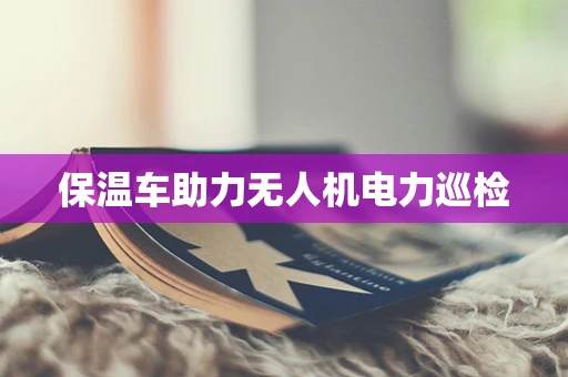 保温车助力无人机电力巡检