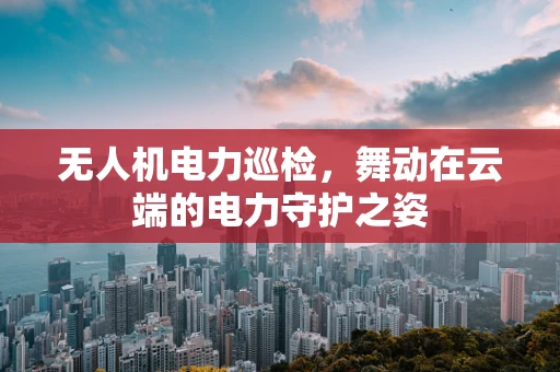 无人机电力巡检，舞动在云端的电力守护之姿