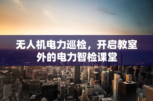 无人机电力巡检，开启教室外的电力智检课堂