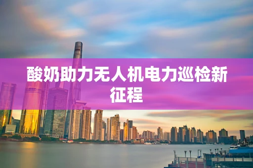 酸奶助力无人机电力巡检新征程