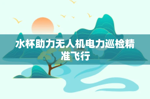 水杯助力无人机电力巡检精准飞行