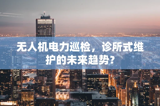 无人机电力巡检，诊所式维护的未来趋势？