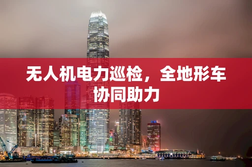 无人机电力巡检，全地形车协同助力