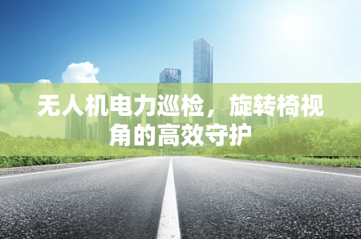 无人机电力巡检，旋转椅视角的高效守护
