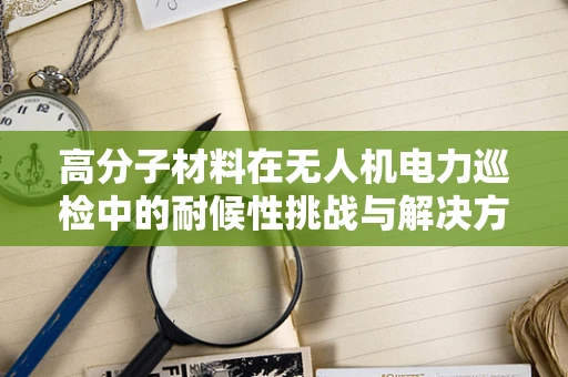 高分子材料在无人机电力巡检中的耐候性挑战与解决方案