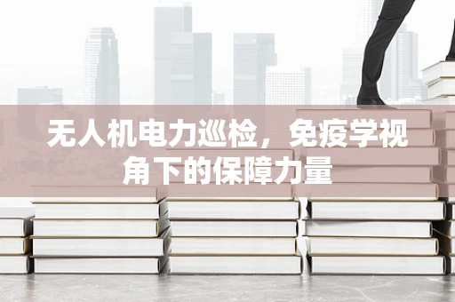 无人机电力巡检，免疫学视角下的保障力量