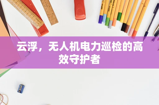 云浮，无人机电力巡检的高效守护者