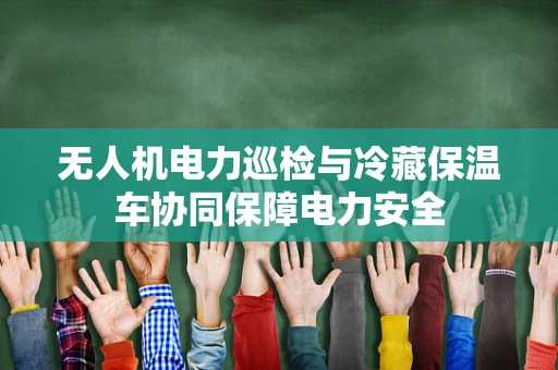无人机电力巡检与冷藏保温车协同保障电力安全