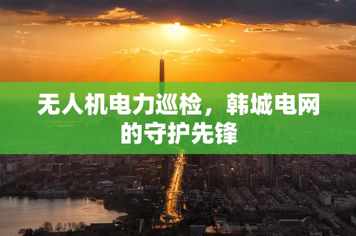 无人机电力巡检，韩城电网的守护先锋