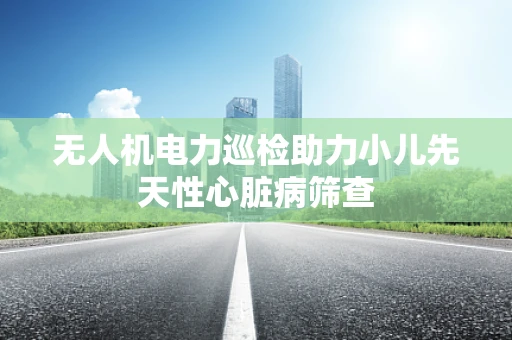 无人机电力巡检助力小儿先天性心脏病筛查