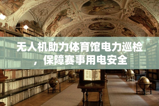 无人机助力体育馆电力巡检，保障赛事用电安全