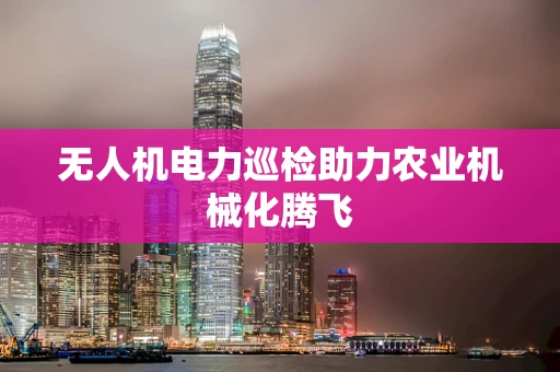 无人机电力巡检助力农业机械化腾飞