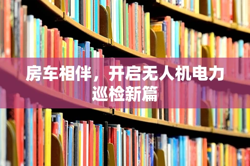 房车相伴，开启无人机电力巡检新篇