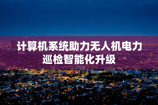计算机系统助力无人机电力巡检智能化升级