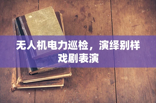 无人机电力巡检，演绎别样戏剧表演
