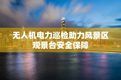 无人机电力巡检助力风景区观景台安全保障