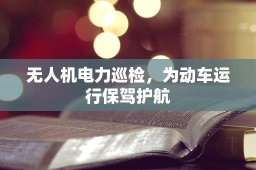 无人机电力巡检，为动车运行保驾护航