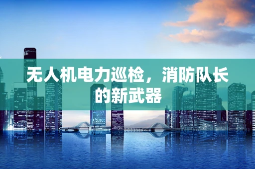 无人机电力巡检，消防队长的新武器