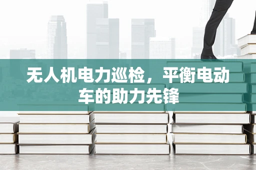 无人机电力巡检，平衡电动车的助力先锋