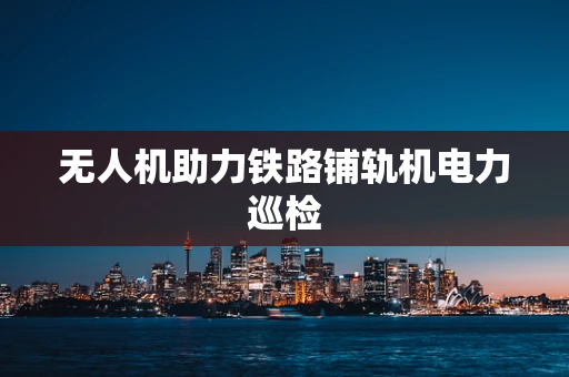 无人机助力铁路铺轨机电力巡检