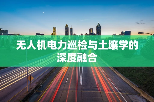 无人机电力巡检与土壤学的深度融合