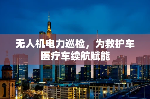 无人机电力巡检，为救护车医疗车续航赋能