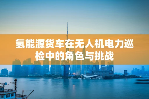 氢能源货车在无人机电力巡检中的角色与挑战