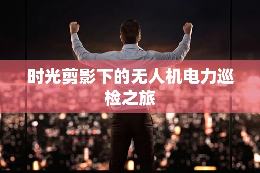 时光剪影下的无人机电力巡检之旅