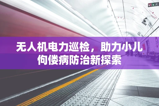 无人机电力巡检，助力小儿佝偻病防治新探索