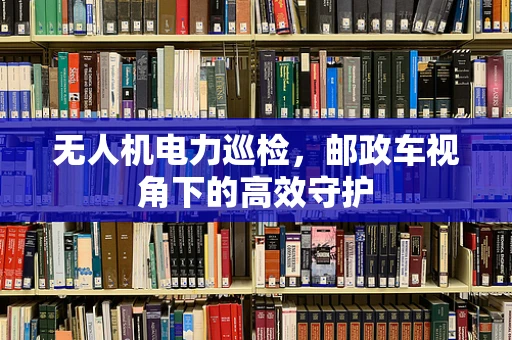 无人机电力巡检，邮政车视角下的高效守护
