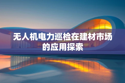 无人机电力巡检在建材市场的应用探索