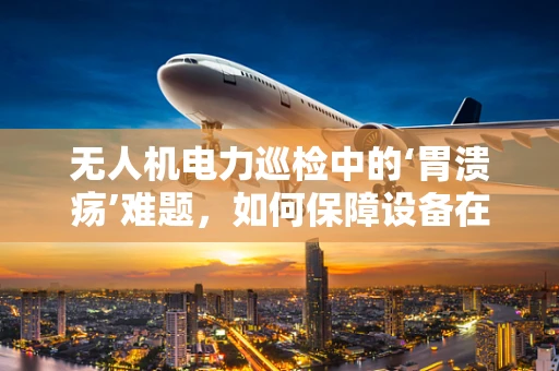 无人机电力巡检中的‘胃溃疡’难题，如何保障设备在极端环境下的健康运行？