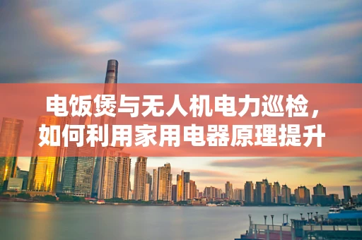 电饭煲与无人机电力巡检，如何利用家用电器原理提升巡检效率？