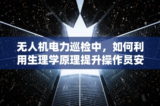 无人机电力巡检中，如何利用生理学原理提升操作员安全与效率？