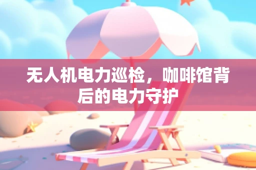 无人机电力巡检，咖啡馆背后的电力守护