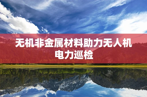 无机非金属材料助力无人机电力巡检