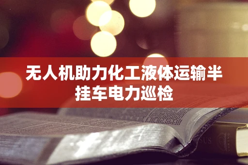 无人机助力化工液体运输半挂车电力巡检