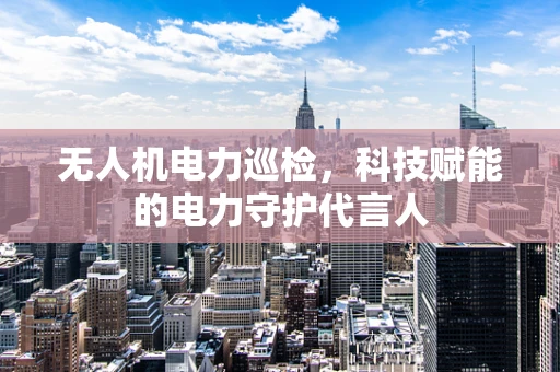 无人机电力巡检，科技赋能的电力守护代言人