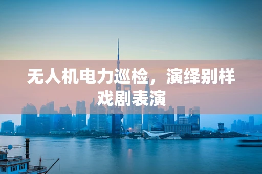无人机电力巡检，演绎别样戏剧表演
