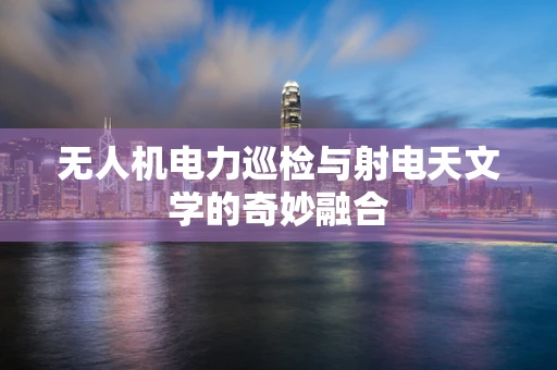 无人机电力巡检与射电天文学的奇妙融合