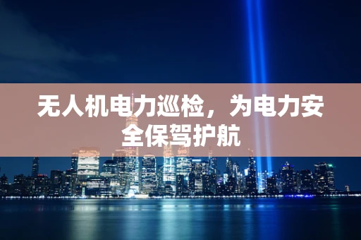 无人机电力巡检，为电力安全保驾护航