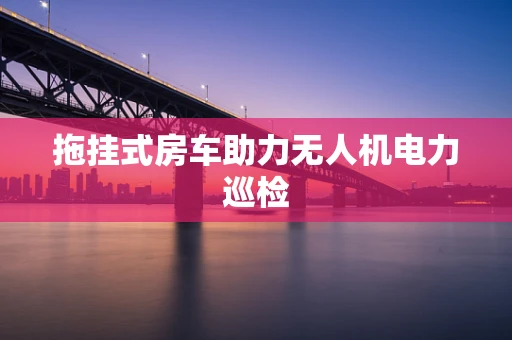 拖挂式房车助力无人机电力巡检
