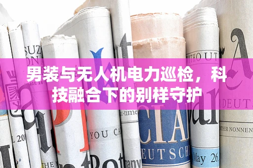 男装与无人机电力巡检，科技融合下的别样守护
