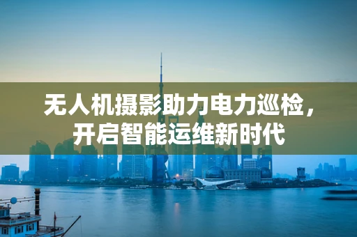 无人机摄影助力电力巡检，开启智能运维新时代