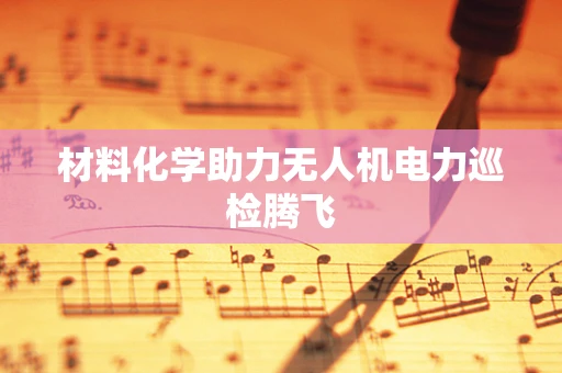 材料化学助力无人机电力巡检腾飞